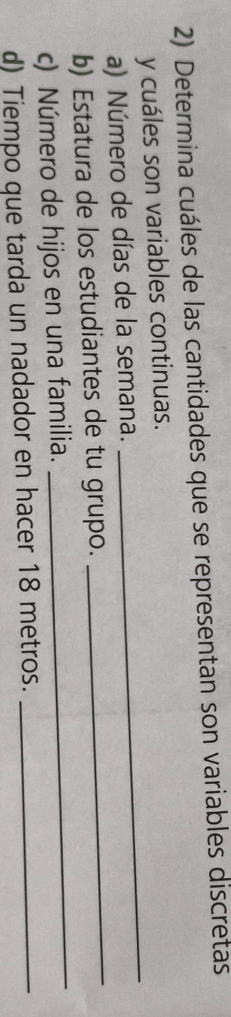 Determina cuáles de las cantidades que se representan son variables discretas 
_ 
y cuáles son variables continuas. 
_ 
a) Número de días de la semana. 
_ 
b) Estatura de los estudiantes de tu grupo. 
c) Número de hijos en una familia. 
d) Tiempo que tarda un nadador en hacer 18 metros._