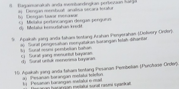 Bagaimanakah anda membandingkan perbezaan harga
a) Dengan membuat analisa secara teratur
b) Dengan tawar menawar
c) Melalui perbincangan dengan pengurus
d) Melalui kemudahan kredit.
9. Apakah yang anda faham tentang Arahan Penyerahan (Delivery Order).
a) Surat pengesahan menyatakan barangan telah dihantar.
b) Surat resmi pembelian bahan.
c) Surat yang menuntut bayaran.
d) Surat untuk menerima bayaran
10. Apakah yang anda faham tentang Pesanan Pembelian (Purchase Order).
a) Pesanan barangan melalui telefon.
b) Pesanan barangan melalui e-mail.
anan barangan melalui surat rasmi syarikat.