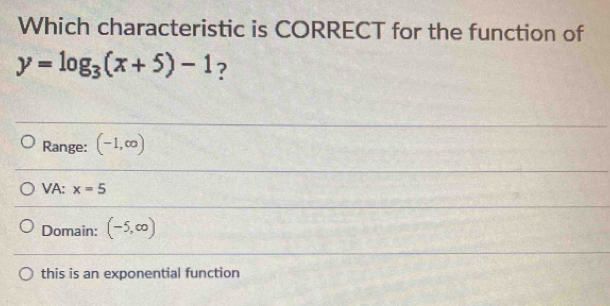 Which characteristic is CORRECT for the function of
y=log _3(x+5)-1 ?
Range: (-1,∈fty )
VA: x=5
Domain: (-5,∈fty )
this is an exponential function