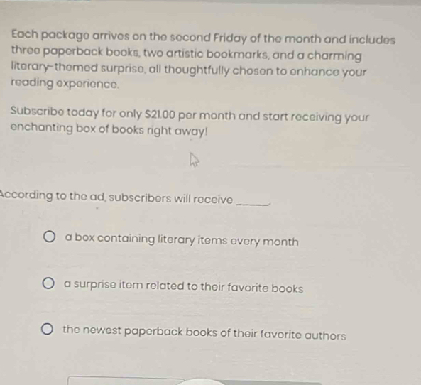 Each package arrives on the second Friday of the month and includes
three paperback books, two artistic bookmarks, and a charming
literary--themed surprise, all thoughtfully chosen to enhance your
reading experience.
Subscribe today for only $21.00 per month and start receiving your
enchanting box of books right away!
According to the ad, subscribers will receive_
a box containing literary items every month
a surprise item related to their favorite books
the newest paperback books of their favorite authors