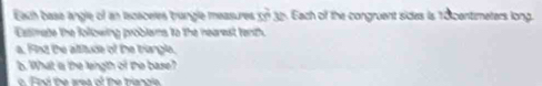Eauh basa angle of an lscaceles triangle measures m^(frac 2)33^n Each of the congruent sides is 18centimeters long. 
Exstmate the following problems to the nearest tenth. 
a. Find the alsitude of the triangle. 
b. What is the length of the base? 
o Find the area of the triangle