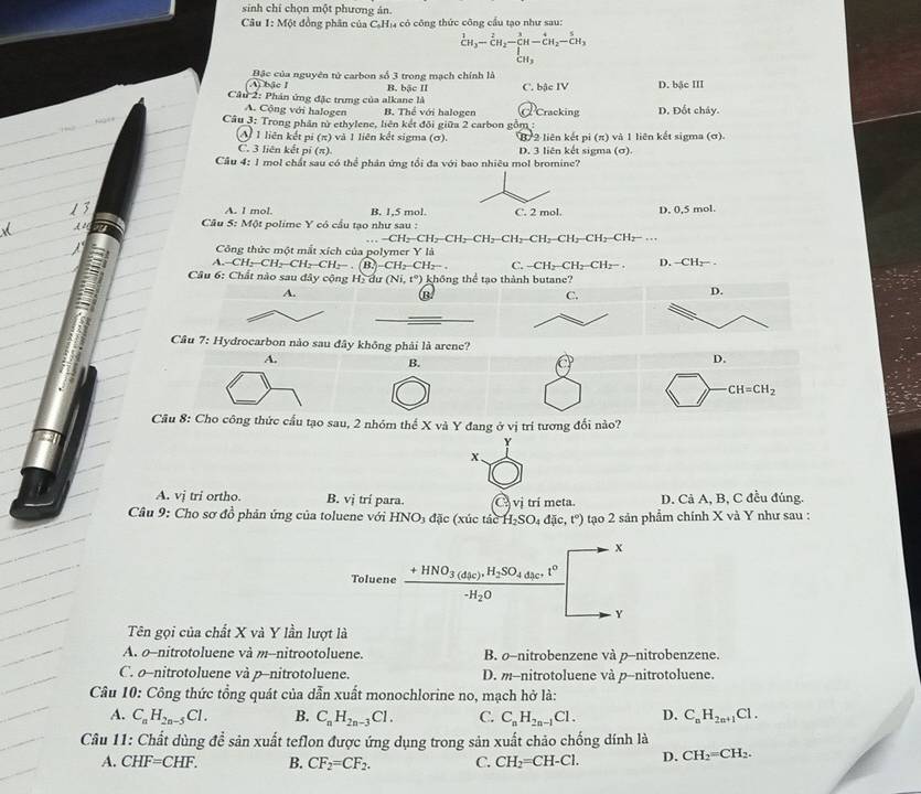sinh chí chọn một phương ản.
Câu 1: Một đồng phân của CạH₁ có công thức công cầu tạo như sau:
_CH_3^1-_CH_2^2H-CH_2-beginarrayr 5 CH_3endarray 
(A) bậc I  Bậc của nguyên tử carbon số 3 trong mạch chính là B. bậc II
Câu 2: Phán ứng đặc trưng của alkane là C. bậc IV D. bậc III
A. Cộng với halogen B. Thể với halogen d Cracking D. Đốt chây.
Câu 3: Trong phần từ ethylene, liên kết đôi giữa 2 carbon gồm :
A 1 liên kết pi (π) và 1 liên kết sigma (σ). B 2 liên kết pi (π) và 1 liên kết sigma (ơ).
C. 3 liên kết pí (π) D. 3 liên kết sigma (σ)
Cầu 4: 1 mol chất sau có thể phân ứng tối đa với bao nhiêu mol bromine?
A. l mol. B. 1,5 mol. D. 0,5 mol.
Câu 5: Một polime Y có cầu tạo như sau :
-CH_2-CH_2-CH_2-CH_2-CH_2-CH_2-CH_2-CH_2-CH_2-CH_2-...
Công thức một mắt xích của polymer Y là
A -CH_2-CH_2-CH_2-CH_2-. B. CH_2-CH_2-. C. -CH_2-CH_2-CH_2- D. -CH_2-.
Câu 6: Chất nào sau đây cộng Hạ dư (Ni,t°) không thể tạo thành butane?
A.
(B)
D.
Câu 7: Hydrocarbon nào sau đây không phải là arene?
A.
B.
D.
CH=CH_2
Câu 8: Cho công thức cầu tạo sau, 2 nhóm thể X và Y đang ở vị trí tương đối nào?
Y
x
A. vj tri ortho. B. vị trí para. vi trí meta. D. Cả A, B, C đều đúng.
Câu 9: Cho sơ đồ phân ứng của toluene với HNO_3 đặc (xúc tác H_2SO_4dic,t°) tạo 2 sản phẩm chính X và Y như sau :
x
Toluene frac +HNO_3(d_4c).H_2SO_4d_3c^+t°-H_2O
Y
Tên gọi của chất X và Y lần lượt là
A. o-nitrotoluene và m--nitrootoluene. B. o-nitrobenzene và p-nitrobenzene.
C. o-nitrotoluene và p-nitrotoluene. D. m--nitrotoluene và p-nitrotoluene.
Câu 10: Công thức tổng quát của dẫn xuất monochlorine no, mạch hở là:
A. C_nH_2n-5Cl. B. C_nH_2n-3Cl. C. C_nH_2n-1Cl. D. C_nH_2n+1Cl.
Câu 11: Chất dùng để sản xuất teflon được ứng dụng trong sản xuất chảo chống dính là
A. CHF=CHF. B. CF_2=CF_2. C. CH_2=CH-Cl. D. CH_2=CH_2.
