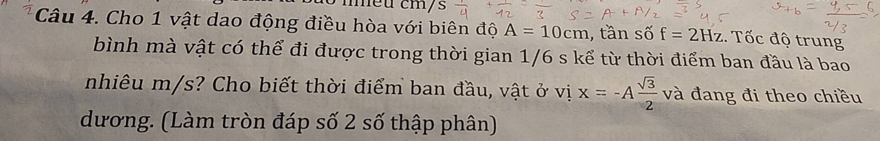 méu cm/s 
Câu 4. Cho 1 vật dao động điều hòa với biên độ A=10cm , tần số f=2Hz. Tốc độ trung 
bình mà vật có thể đi được trong thời gian 1/6 s kể từ thời điểm ban đầu là bao 
nhiêu m/s? Cho biết thời điểm ban đầu, vật ở vị x=-A sqrt(3)/2 va đang đi theo chiều 
dương. (Làm tròn đáp số 2 số thập phân)