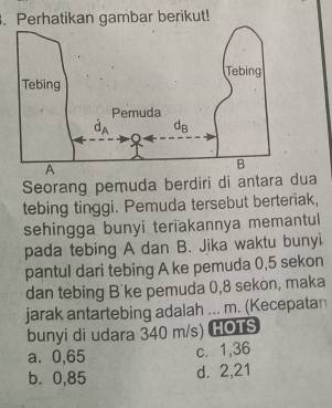 Perhatikan gambar berikut!
Seorang pemuda berdiri di antara dua
tebing tinggi. Pemuda tersebut berteriak,
sehingga bunyi teriakannya memantul
pada tebing A dan B. Jika waktu bunyi
pantul dari tebing A ke pemuda 0,5 sekon
dan tebing B'ke pemuda 0,8 sekon, maka
jarak antartebing adalah ... m. (Kecepatan
bunyi di udara 340 m/s) HOTS
a. 0,65 c. 1,36
b. 0,85 d. 2,21