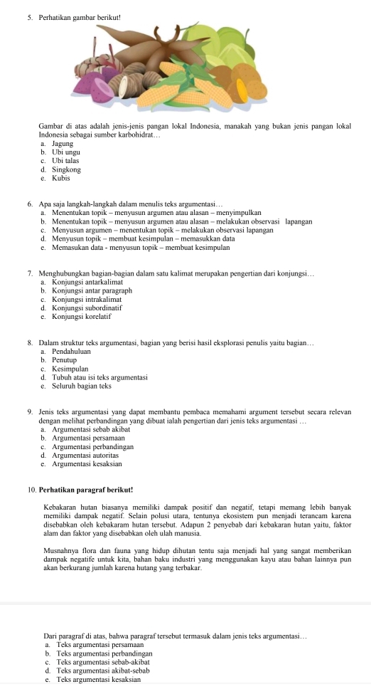 Perhatikan gambar berikut!
Gambar di atas adalah jenis-jenis pangan lokal Indonesia, manakah vang bukan jenis pangan lokal
Indonesia sebagai sumber karbohidrat…
a. Jagung
b. Ubi ungu
c. Ubi talas
d. Singkong
e. Kubis
6. Apa saja langkah-langkah dalam menulis teks argumentasi…
a. Menentukan topik - menyusun argumen atau alasan - menyimpulkan
b. Menentukan topik - menyusun argumen atau alasan - melakukan observasi lapangan
c. Menyusun argumen - menentukan topik - melakukan observasi lapangan
d. Menyusun topik - membuat kesimpulan - memasukkan data
e. Memasukan data - menyusun topik - membuat kesimpulan
7. Menghubungkan bagian-bagian dalam satu kalimat merupakan pengertian dari konjungsi…
a. Konjungsi antarkalimat
b. Konjungsi antar paragraph
c. Konjungsi intrakalimat
d. Konjungsi subordinatif
e. Konjungsi korelatif
8. Dalam struktur teks argumentasi, bagian vang berisi hasil eksplorasi penulis yaitu bagian…
a. Pendahuluan
b. Penutup
c. Kesimpulan
d. Tubuh atau isi teks argumentasi
e. Seluruh bagian teks
9. Jenis teks argumentasi yang dapat membantu pembaca memahami argument tersebut secara relevan
dengan melihat perbandingan yang dibuat ialah pengertian dari jenis teks argumentasi ….
a. Argumentasi sebab akibat
b. Argumentasi persamaan
c. Argumentasi perbandingan
d. Argumentasi autoritas
e. Argumentasi kesaksian
10. Perhatikan paragraf berikut!
Kebakaran hutan biasanya memiliki dampak positif dan negatif, tetapi memang lebih banyak
memiliki dampak negatif. Selain polusi utara, tentunya ekosistem pun menjadi terancam karena
disebabkan oleh kebakaram hutan tersebut. Adapun 2 penyebab dari kebakaran hutan yaitu, faktor
alam dan faktor yang disebabkan oleh ulah manusia
Musnahnya flora dan fauna yang hidup dihutan tentu saja menjadi hal yang sangat memberikan
dampak negatife untuk kita, bahan baku industri yang menggunakan kayu atau bahan lainnya pun
akan berkurang jumlah karena hutang yang terbakar
Dari paragraf di atas, bahwa paragraf tersebut termasuk dalam jenis teks argumentasi…
a. Teks argumentasi persamaan
b. Teks argumentasi perbandingan
c. Teks argumentasi sebab-akibat
d. Teks argumentasi akibat-sebab
e. Teks argumentasi kesaksian