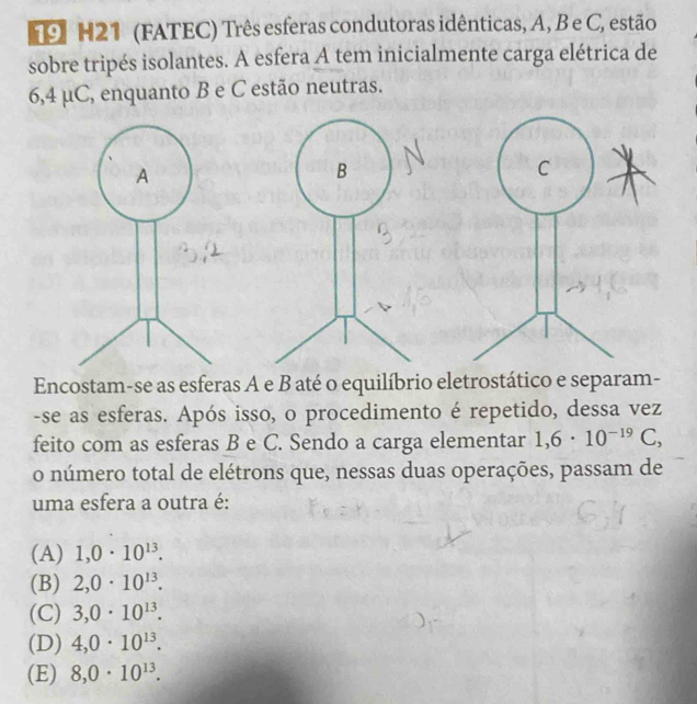 H21 (FATEC) Três esferas condutoras idênticas, A, B e C, estão
sobre tripés isolantes. A esfera A tem inicialmente carga elétrica de
6,4 μC, enquanto B e C estão neutras.
C
Encostam-se as esferas A e B até o equilíbrio eletrostático e separam-
-se as esferas. Após isso, o procedimento é repetido, dessa vez
feito com as esferas B e C. Sendo a carga elementar 1,6· 10^(-19)C, 
o número total de elétrons que, nessas duas operações, passam de
uma esfera a outra é:
(A) 1,0· 10^(13).
(B) 2,0· 10^(13).
(C) 3,0· 10^(13).
(D) 4,0· 10^(13).
(E) 8, 0· 10^(13).