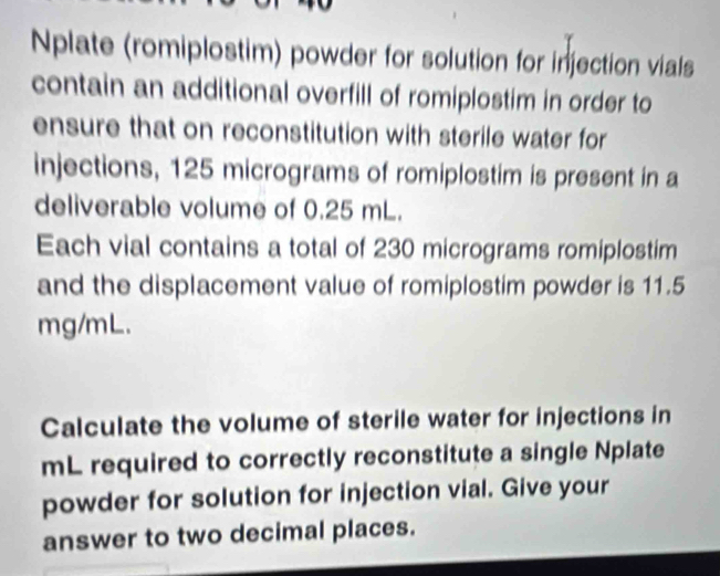 Nplate (romiplostim) powder for solution for injection vials 
contain an additional overfill of romiplostim in order to 
ensure that on reconstitution with sterile water for 
injections, 125 micrograms of romiplostim is present in a 
deliverable volume of 0.25 mL. 
Each vial contains a total of 230 micrograms romiplostim 
and the displacement value of romiplostim powder is 11.5
mg/mL. 
Calculate the volume of sterile water for injections in
mL required to correctly reconstitute a single Nplate 
powder for solution for injection vial. Give your 
answer to two decimal places.