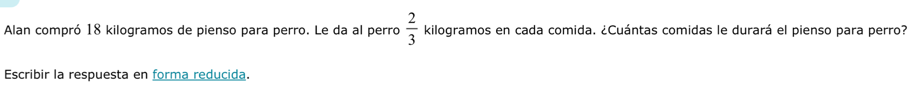 Alan compró 18 kilogramos de pienso para perro. Le da al perro  2/3  kilogramos en cada comida. ¿Cuántas comidas le durará el pienso para perro? 
Escribir la respuesta en forma reducida.