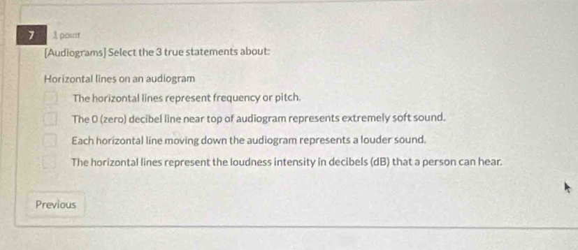 7 1 pout
[Audiograms] Select the 3 true statements about:
Horizontal lines on an audiogram
The horizontal lines represent frequency or pitch.
The 0 (zero) decibel line near top of audiogram represents extremely soft sound.
Each horizontal line moving down the audiogram represents a louder sound.
The horizontal lines represent the loudness intensity in decibels (dB) that a person can hear.
Previous