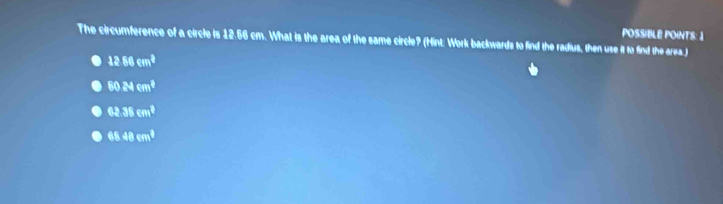 POSSIBLE POINTS: 1
The circumference of a circle is 12.56 cm. What is the area of the same circle? (Hint: Work backwards to find the radius, then use it to find the area.)
1286cm^2
6024cm^2
62.38cm^2
65.48cm^3