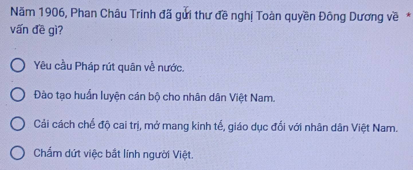 Năm 1906, Phan Châu Trinh đã gửi thư đề nghị Toàn quyền Đông Dương về*
vấn đề gì?
Yêu cầu Pháp rút quân về nước.
Đào tạo huấn luyện cán bộ cho nhân dân Việt Nam.
Cải cách chế độ cai trị, mở mang kinh tế, giáo dục đổi với nhân dân Việt Nam.
Chấm dứt việc bắt lính người Việt.