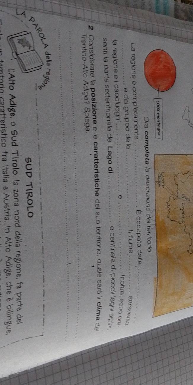 Rove
100% montagna ClARDA c
27
ito Ora completa la descrizione del territorio. 
La regione è completamente _É occupata dalle_ 
_e dal gruppo delle 
_Il fiume_ 
attraversa 
la regione e i capoluoghi_ 
e 
_, Inoltre, sono pre- 
senti la parte settentrionale del Lago di_ 
e centinaia di piccoli laghi alpini. 
2 Considerate la posizione e le caratteristiche del suo territorio, quale sarà il clima del 
_ 
Trentino-Alto Adige? Spiega. 
_ 
PAROLA della region 
_ 
SUD TIROLO 
L'Alto Adige, o Sud Tirolo, la zona nord della regione, fa parte del 
critório caratteristico tra Italia e Austria. In Alto Adige, che è bilingue,