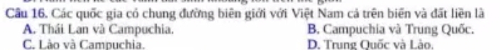Cầu 16. Các quốc gia có chung đường biên giới với Việt Nam cả trên biên và đất liền là
A. Thái Lan và Campuchia. B. Campuchia và Trung Quốc.
C. Lào và Campuchia. D. Trung Quốc và Lào.