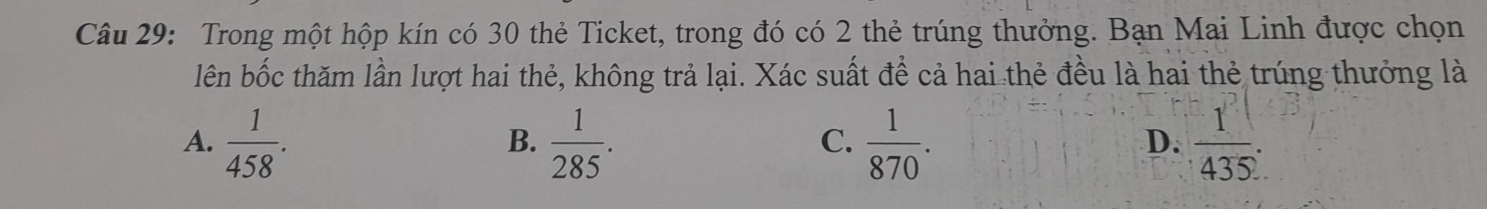 Trong một hộp kín có 30 thẻ Ticket, trong đó có 2 thẻ trúng thưởng. Bạn Mai Linh được chọn
lên bốc thăm lần lượt hai thẻ, không trả lại. Xác suất để cả hai thẻ đều là hai thẻ trúng thưởng là
A.  1/458 .  1/285 .  1/870 .  1/4352 . 
B.
C.
D.