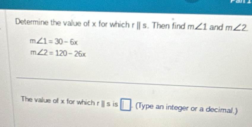 Determine the value of x for which rparallel s. Then find m∠ 1 and m∠ 2
m∠ 1=30-6x
m∠ 2=120-26x
The value of x for which rparallel s is □. (Type an integer or a decimal.)