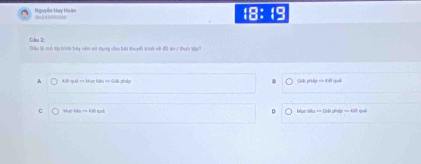 Nguyễn Huy Hoàn 
18: 1o
Câu 2:
Đầu là mô tip trình bày nền sử dụng cho bài thuyết trình về đô án / thực tập?
A Kết quả == Mục tiêu => Giải pháp H Giải pháp => Kết quả
C Mục tiêu == Kết quả D Mục tiêu => Giải pháp == Kết quải