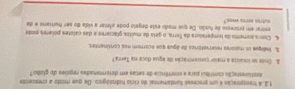 A transpiração é um precesso fundamental do cíclo hidrológico. De que modo a crescente 
destlorestação contribui para a ocorrência de secas em determinadas regiões do glóbo? 
2. Onde se localiza a maior concentração de agua doce na Terra? 
3, Indique os maiores reservatórios de água que ocorrem nos continentes 
4 Com o aumento da temperatura da Terra, o gelo de muitos glaciares e das calotes polares pode 
entrar em processo de fusão. De que modo este degelo pode afetar a vida do ser humano e de 
outros seres vivos?