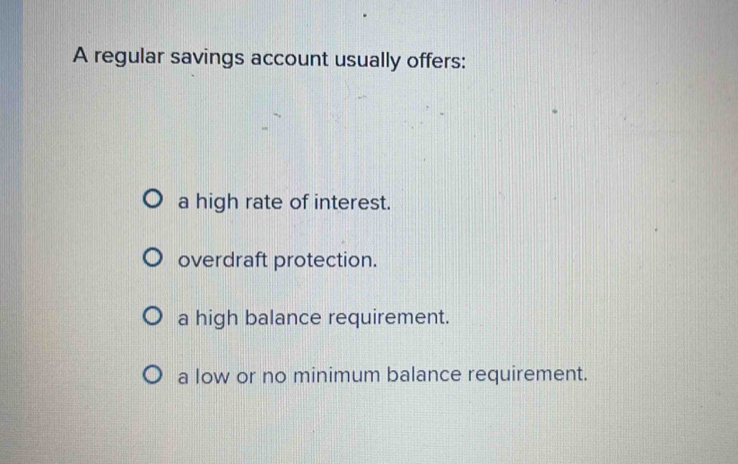 A regular savings account usually offers:
a high rate of interest.
overdraft protection.
a high balance requirement.
a low or no minimum balance requirement.