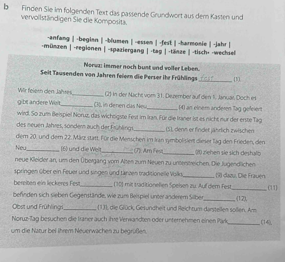 Finden Sie im folgenden Text das passende Grundwort aus dem Kasten und
vervollständigen Sie die Komposita.
-anfang | -beginn | -blumen | -essen | -fest | -harmonie | -jahr |
-münzen | -regionen | -spaziergang | -tag | -tänze | -tisch• -wechsel
Noruz: immer noch bunt und voller Leben.
Seit Tausenden von Jahren feiern die Perser ihr Frühlings _(1).
Wir feiern den Jahres_ (2) in der Nacht vom 31. Dezember auf den 1. Januar. Doch es
gibt andere Welt_ (3), in denen das Neu_ (4) an einem anderen Tag gefeiert
wird, So zum Beispiel Noruz, das wichtigste Fest im Iran. Für die Iraner ist es nicht nur der erste Tag
des neuen Jahres, sondern auch der Frühlings_ (5), denn er findet jährlich zwischen
dem 20. und dem 22. März statt. Für die Menschen im Iran symbolisiert dieser Tag den Frieden, den
Neu_ (6) und die Welt _(7). Am Fest_ (8) ziehen sie sich deshalb
neue Kleider an, um den Übergang vom Alten zum Neuen zu unterstreichen. Die Jugendlichen
springen über ein Feuer und singen und tanzen traditionelle Volks_ (9) dazu. Die Frauen
bereiten ein leckeres Fest_ (10) mit traditionellen Speisen zu. Auf dem Fest
_(11)
befinden sich sieben Gegenstände, wie zum Beispiel unter anderem Silber_ (12),
Obst und Frühlings_ (13), die Glück, Gesundheit und Reichtum darstellen sollen. Am
Noruz-Tag besuchen die Iraner auch ihre Verwandten oder unternehmen einen Park_ (14),
um die Natur bei ihrem Neuerwachen zu begrüßen.