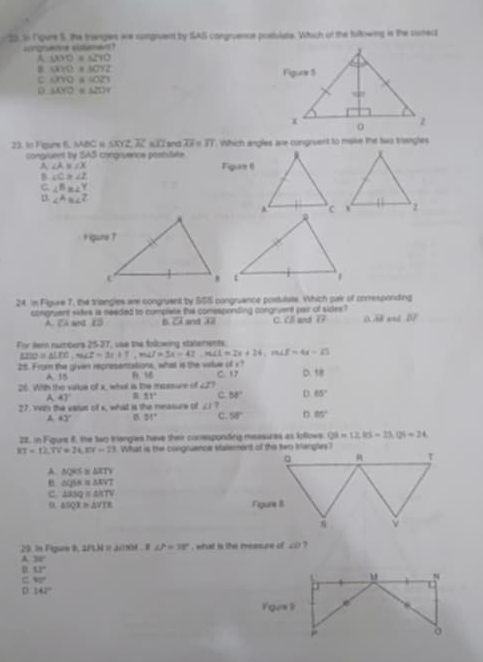 Ngure S. the trangles are congruent by SAS congruence posblate. Which of the bullowing is the curred
cngene slaa
A △ XYO≌ △ ZYO
△ XYO≌ △ OYZ
c △ XYO=△ OZY
D △ XYO≌ △ ZOY
23. In Foure f, MBC « △ XYZ≌ △ XJZ and overline AF=overline 37 which angles are congruent to mave the two trangtes
congruent by SAS congruenos posbitate
A ∠ A≌ ∠ X Figure 6
B ∠ C≌ ∠ Z
C. ∠^Bm∠^Y
p ∠ AB∠ Z
24. in Figure 7, the triangles are congruent by SSS congruance postulute. Which par of corresponding
congruent sktes is needed to compiale the conesponting congruent pair of sides? C. Cổ and overline LA a overline AB an overline DF
C sC B overline CA and AB
For dern numbers 25-27, vse the following statements.
1210=△ LDE,m∠ Z=3x+7,m∠ J=5x+42,m∠ L=2x+24. LE=4x-25
25. From the given representations, what is the vilue of x?
A. 15 B. 1
26. With the vatue of x_ what is the meesure of ∠ 2? C. 17 D.58
A 43° 51° C 50° D 65°
27. With the vasus of x, what is the measure o ∠ 1?
43° B 31° C. 58° 85°
22. in Figure 8, the two triangles have their conespondng measures as follows QS=LES=1,QS=24
RT=12.7V=24,EV=21. What is the congruence stalement of the two trangles?
A △ QRS≌ △ ZTY
e △ QSA≌ △ KVT
c △ RSQ≌ △ KTV
α △ SQX≌ △ VTK
29. In Fípre 8 △ PLM= 1∠ P=38° what is the measure of ∠ O
A 30°
D 53°
c 90°
p 142°