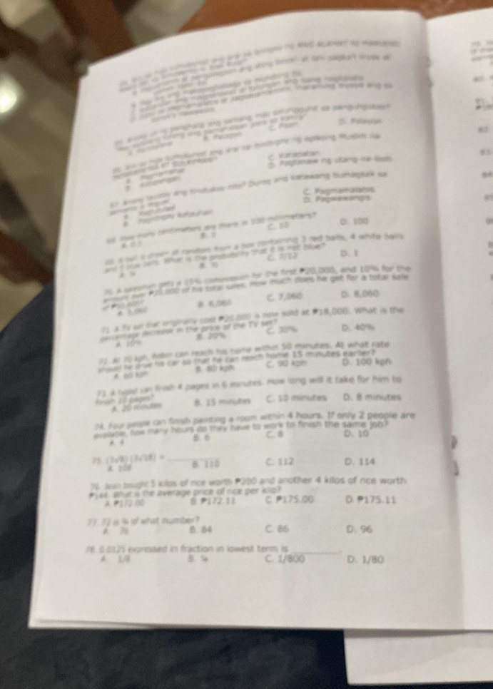 aewondnt of p sotomts ang soing hmn at she gdg ons todr a
“ 
          
    
                    
y ver e  ton te enne r    the sfrad sr vver sg 
* 
 
on     a r t     Mam    alonpion
  
            
t eo p t oot tne eaka bnsbiphe ns epkong Muste la
C. Raradatan
H  do e S 1 o Nb
2 Ponperan g chng mã let 03
 
er avmy bety any trutulou nits? Durng ang katlewang bumasgsak sa
C. Fagnamalahis
D. Paawangs 8
atéo à Pap    
e   agstrta Rzestra
C. N 0. 100
dé Ase mar céntmetens are tiere in 100 mentreterg
B 
as it out s crsen of ramdsen doe a hoe conrtaiiing 3 red balls, iat white bass
C 32 D. r
anda me tor. Me i tep  a r ta  e m e t
   
75, a swesman prts is 251s comesssion for the first P20,000, and 1096 far the
eion me #25 000 if his soce sres. How much does he get for atistar safe
= 8.20 C. 7,060 D 8.060
71. A fV se tel onpinaly cost P20,000 is now sold at #28,000. What is the
C. 30% D. 40%
per e ntape Hesrnnr in t e gérice ar Shan Te sar )
* tón B 20%
73. er 70 4ph, Robi can reach his nome within 3G minutes. At what rato
f  nt hor drve hi car an that the can rnet foete. B5 enrt tes, mastleo ?
a    80 k C. 90 4ph D. 100 kph
Brth 1o pages 73 A spal in frah 4 papes in 6 miutes. How long will it take for him to
B. 35 ivnulters C. 10 minutes D. 8 minutes
94. Four people can fingih painting a room within 4 hours. Ef only 2 people ar
avslate , how many hoves to they have to work to finust the same ob D. 10
A. B B 6 C. 8
75 (3sqrt(2))(3sqrt(2)8)= _8 130 C. 112 D. 114
A 100
76 Jes bight 5 kilos of rice worth #200 and another 4 kilos of rice worth
#1ee. What is the average price of nce per klo? D P175.11
A P12 00 6 P172.11 C P175.00
77. 30 i % of what number? D. 96
B. 84 C. 86
P8.0.0125 expreised in fraction in lowest term is_
1/8 B.“ C. 1/8(0 D. 1/80