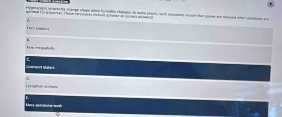 many choice question
Hygroscopic structures change shape when humidity changes. In some plants, such structures ensure that spores are released when conditions are
optimal for dispersal. These structures include (choose all correct answers]
A.
Fern annulus
B.
Fern megaphylls
C.
Liverwort elaters
D.
Lycophyte stomata
E
Moss peristome teeth