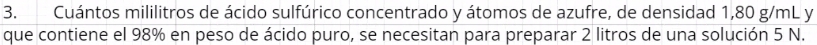 Cuántos mililitros de ácido sulfúrico concentrado y átomos de azufre, de densidad 1,80 g/mL y 
que contiene el 98% en peso de ácido puro, se necesitan para preparar 2 litros de una solución 5 N.