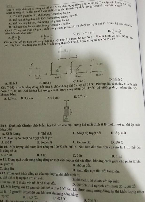 Cầu 4. Một khổi khi lý tưởng có thể tích V và khối lượng riêng p tại nhiệt độ T và áp suất không đổi, Kia
nhiệt độ tăng lên ba lần, thể tích của khổi khi sẽ như thể nào và khỏi lượng riêng sẽ thay đổi ra sao?
A. Thể tích giám ba lần, khối lượng riêng tăng ba lần
B. Thể tích không thay đổi, khổi lượng riêng không thay đổi
C. Thể tích tăng ba lần, khổi lượng riêng tăng ba lần
D. Thể tích tăng ba lần, khổi lượng riêng giám ba lằn
Cầu 5. Trong quả trình đẳng áp, khổi lượng riêng ρ của khí và nhiệt độ tuyệt đổi T có liên hệ với nhau bởi
biểu thức nào dưới đây? frac rho _1rho _2=frac T_2T_1 C. rho _1.T_2=rho _2.T_1 D. frac p_1p_2=frac T_1T_2
A. frac p_1T_1=frac p_2T_2 B
Câu 6. Cho đồ thị biển đổi trang thái của một khổi khí trong hệ tọa ở 10p-V như hình vẽ bên. Đồ thị nào
dưới đây biểu diễn đúng quả trình biển đổi trang thái của khối khí này trong hệ tọa d V-T
P
(2)(1)
p.
o v v
*
(2,_ m,_ )(i). (1)_ (2). 2
to
 
0
J 。
。 o
Hush 1 Hình 2 Hinh 3
Hinh 4
A. Hình 3 B. Hinh 4 C. Hinh l D. Hình 2
Câu 7. Một xilanh thẳng đứng, tiết diện S, chứa không khí ở nhiệt độ 17°C.  Pittông đặt cách đáy xilanh một
doạn h=40cm Khi không khí trong xilanh được nung nóng đến 47°C thì pittông được nâng lên một
khoảng bằng
A. 1,5 cm. B. 3,9 cm. D. 4,1 cm. D. 5,7 cm.
Câu 8. Định luật Charles phát biểu rằng thể tích của một lượng khí nhất định tỉ lệ thuận với gì khi áp suất
hồng đổi?
A. Khối lượng B. Thể tich C. Nhiệt độ tuyệt đổi D. Áp suất
âu 9. Đơn vị đo nhiệt độ tuyệt đối là gì?
A. Độ F B. Joule (J) C. Kelvin (K) D. Độ C
ầu 10. Một lượng khí được làm nóng từ 300 K đến 600 K. Nếu ban đầu thể tích của nó là 1 lít, thể tích
ối cùng sẽ là:
A. 0.5 lit B. 3 lit C. 2 lit D. l lít
u 11. Trong quá trình nung nỏng đẳng áp một khối lượng khí xác định, khoảng cách giữa các phân từ khí
A. giảm đi B. không đổi.
C. tăng lên D. giảm đến cực tiểu rồi tăng lên.
1 12. Trong quá trình đẳng áp của một lượng khí nhất định thì
A. thể tích tí lệ nghịch với áp suất B. thể tích tỉ lệ thuận với áp suất.
C. thể tích tỉ lệ thuận với nhiệt độ tuyệt đổi. D. thể tích tỉ lệ nghịch với nhiệt độ tuyệt đổi
13. Một lượng khí 12 gam có thể tích 4 lit à 7°C. Sau khi được nung nóng đẳng áp thì khối lượng riêng
khi là 1,2 gam/lít. Nhiệt độ của khí sau khi nung nóng bằng
70°C. B. 17,5°C. C. 427°C. D. 700°C
14. Đlổ thị nào sau đề