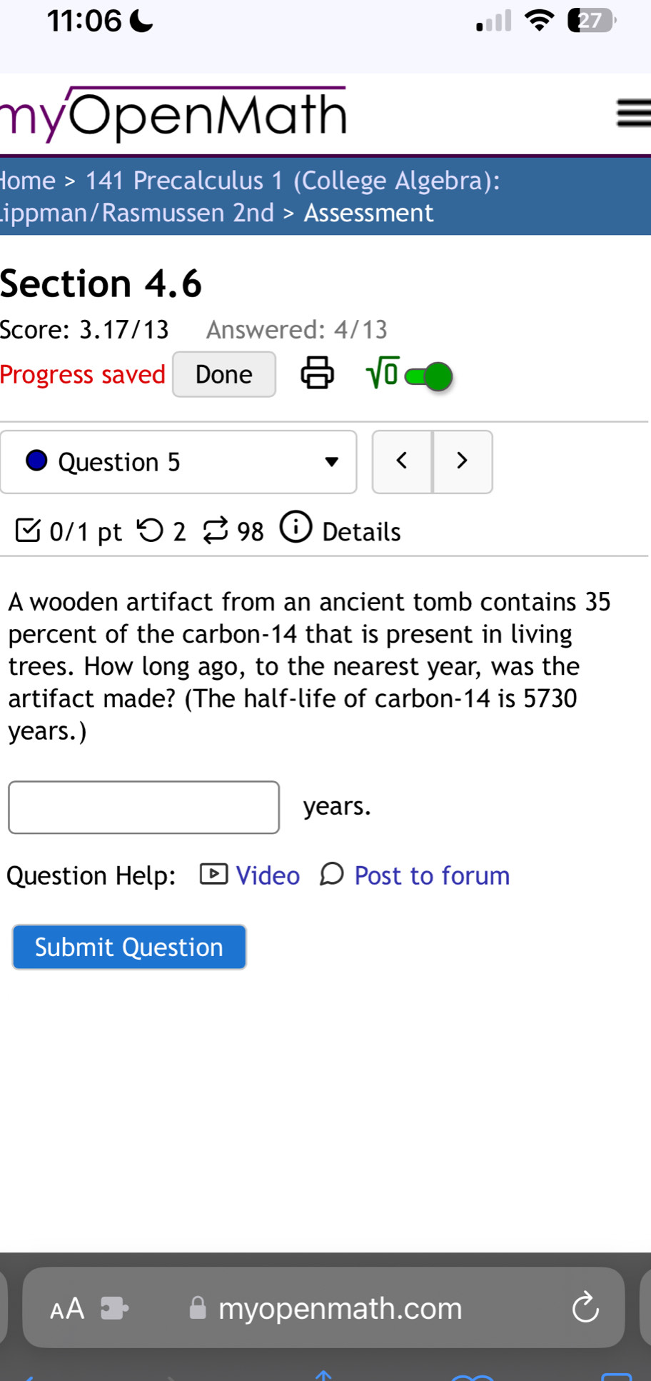 11:06 C 
myOpenMath 
lome >141 Precalculus 1 (College Algebra): 
ippman/Rasmussen 2nd > Assessment 
Section 4.6 
Score: 3.17/13 Answered: 4/13 
Progress saved Done sqrt(0) 
Question 5 < > 
0/1 pt つ 2 % 98 to Details 
A wooden artifact from an ancient tomb contains 35
percent of the carbon- 14 that is present in living 
trees. How long ago, to the nearest year, was the 
artifact made? (The half-life of carbon- 14 is 5730
years.)
years. 
Question Help: Video Post to forum 
Submit Question 
myopenmath.com