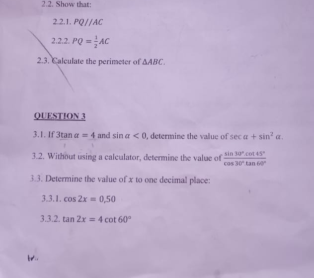 Show that: 
2.2.1. PQ//AC
2.2.2. PQ= 1/2 AC
2.3. Calculate the perimeter of △ ABC. 
QUESTION 3 
3.1. If 3tan alpha =4 and sin alpha <0</tex> , determine the value of sec alpha +sin^2alpha. 
3.2. Without using a calculator, determine the value of  (sin 30°.cot 45°)/cos 30°.tan 60° 
3.3. Determine the value of x to one decimal place: 
3.3.1. cos 2x=0,50
3.3.2. tan 2x=4cot 60°