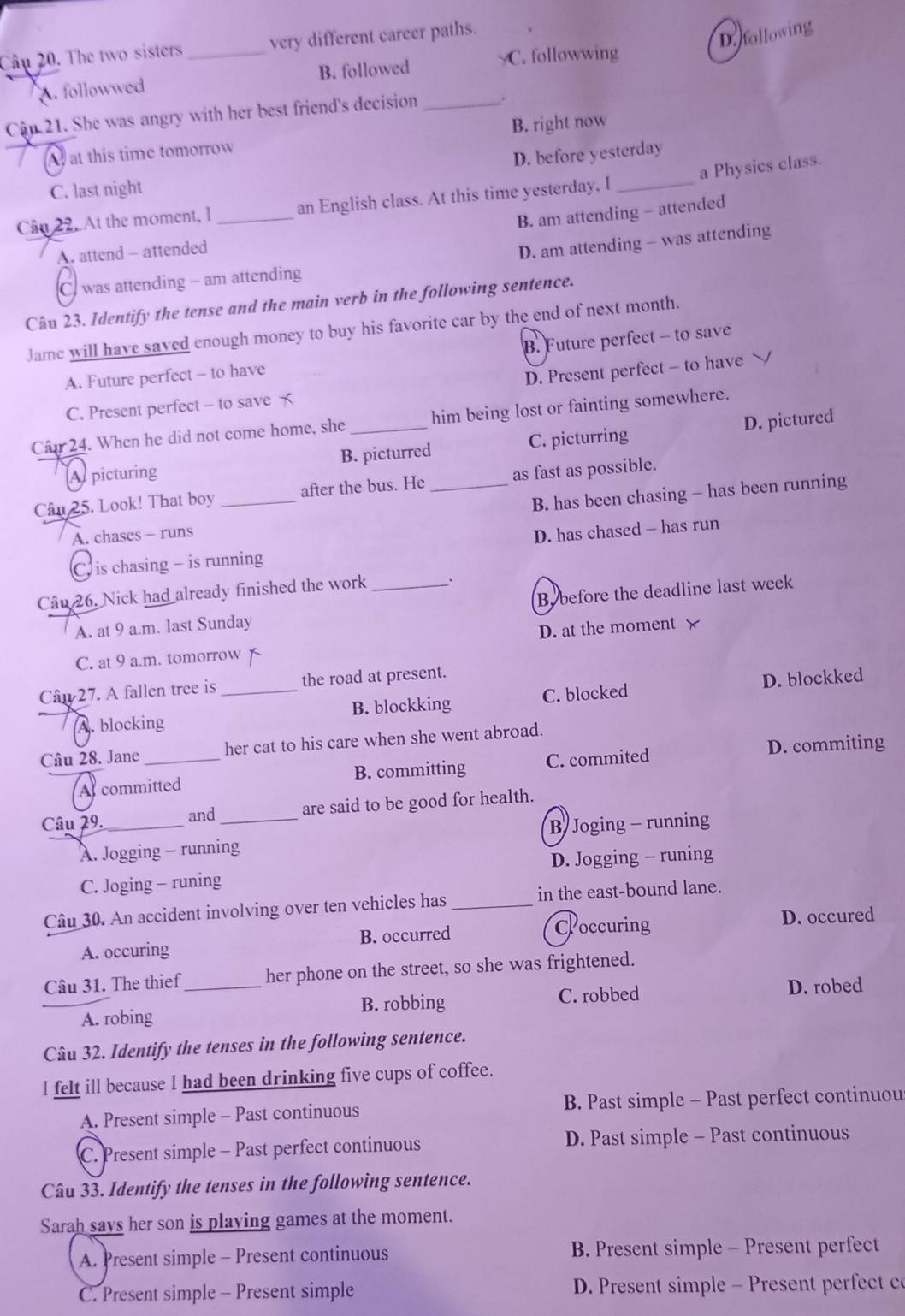 The two sisters _very different career paths.
D. following
A. followwed B. followed C. followwing
Cận 21. She was angry with her best friend's decision _.
A at this time tomorrow B. right now
D. before yesterday
C. last night
Câu 22. At the moment, I _an English class. At this time yesterday, I _a Physics class.
A. attend - attended B. am attending - attended
D. am attending - was attending
C. was attending - am attending
Câu 23. Identify the tense and the main verb in the following sentence.
Jame will have saved enough money to buy his favorite car by the end of next month.
A. Future perfect - to have B. Future perfect - to save
C. Present perfect - to save D. Present perfect - to have ﹀
Cân 24. When he did not come home, she _him being lost or fainting somewhere.
A picturing B. picturred C. picturring D. pictured
Câu 25. Look! That boy _after the bus. He _as fast as possible.
A. chases - runs B. has been chasing - has been running
C is chasing - is running D. has chased - has run
Câu 26. Nick had already finished the work _.
A. at 9 a.m. last Sunday By before the deadline last week
C. at 9 a.m. tomorrow x D. at the moment X
Cân 27. A fallen tree is _the road at present.
A. blocking C. blocked D. blockked
B. blockking
Câu 28. Jane _her cat to his care when she went abroad.
A committed B. committing C. commited D. commiting
Câu 29._ and_ are said to be good for health.
A. Jogging - running B Joging - running
C. Joging - runing D. Jogging - runing
Câu 30. An accident involving over ten vehicles has_ in the east-bound lane.
A. occuring B. occurred Coccuring
D. occured
Câu 31. The thief_ her phone on the street, so she was frightened.
A. robing B. robbing C. robbed D. robed
Câu 32. Identify the tenses in the following sentence.
I felt ill because I had been drinking five cups of coffee.
A. Present simple - Past continuous B. Past simple - Past perfect continuou
C. Present simple - Past perfect continuous D. Past simple - Past continuous
Câu 33. Identify the tenses in the following sentence.
Sarah savs her son is playing games at the moment.
A. Present simple - Present continuous B. Present simple - Present perfect
C. Present simple - Present simple  D. Present simple - Present perfect co