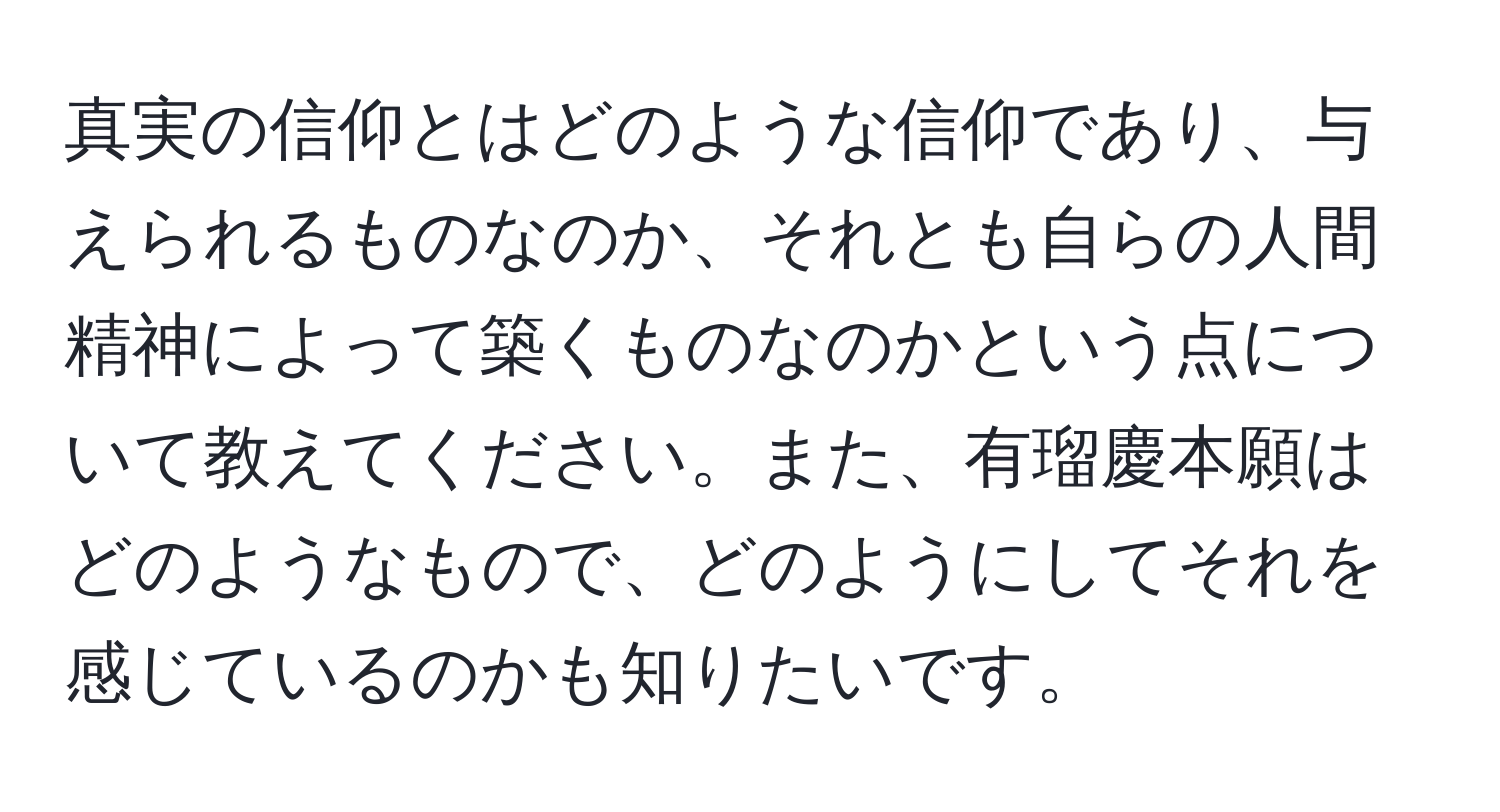 真実の信仰とはどのような信仰であり、与えられるものなのか、それとも自らの人間精神によって築くものなのかという点について教えてください。また、有瑠慶本願はどのようなもので、どのようにしてそれを感じているのかも知りたいです。