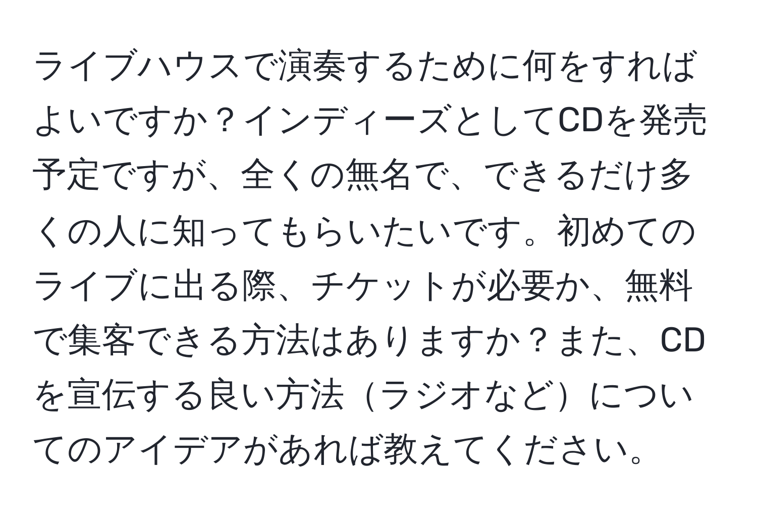 ライブハウスで演奏するために何をすればよいですか？インディーズとしてCDを発売予定ですが、全くの無名で、できるだけ多くの人に知ってもらいたいです。初めてのライブに出る際、チケットが必要か、無料で集客できる方法はありますか？また、CDを宣伝する良い方法ラジオなどについてのアイデアがあれば教えてください。