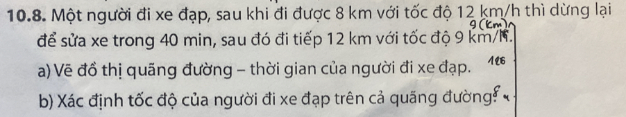 Một người đi xe đạp, sau khi đi được 8 km với tốc độ 12 km/h thì dừng lại
9 (km)
để sửa xe trong 40 min, sau đó đi tiếp 12 km với tốc độ 9 km/h. 
a) Vẽ đồ thị quãng đường - thời gian của người đi xe đạp. 126 
b) Xác định tốc độ của người đi xe đạp trên cả quãng đường!