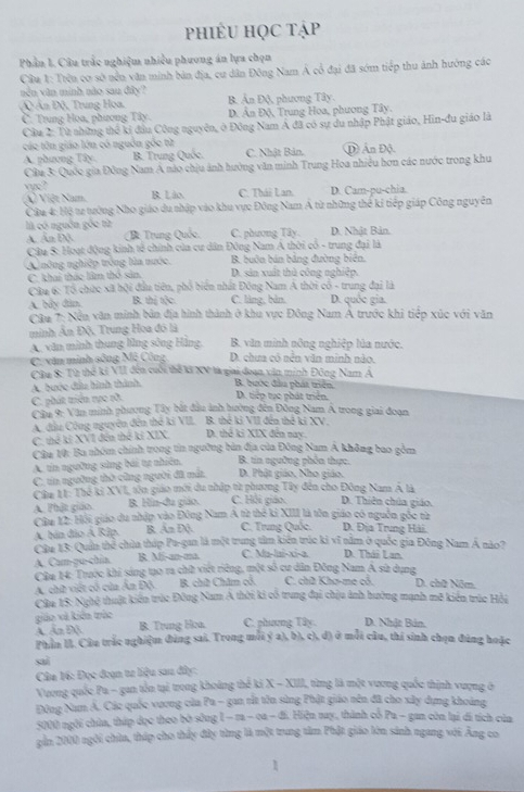 phiÊU HọC tập
Phần 1. Câu trắc nghiệm nhiều phương án lựa chọn
Cầu 1: Trên cơ sở nền văn minh bản địa, cu dân Đông Nam Á cổ đại đã sớm tiếp thu ảnh hướng các
nền văn minh nào sau đây? B. Ấn Độ, phương Tây.
Ấn Độ, Trung Hoa.
C. Trung Hoa, phương Tây. D. Ân Độ, Trung Hoa, phương Tây.
Cầu 2: Từ những thể ki đầu Công nguyên, ở Đông Nam Á đã có sự du nhập Phật giáo, Hin-đu giáo là
các tôn giáo lớn có nguồn gốc từ C. Nhật Bản, Đ Ấn Độ.
A. phương Tây. B. Trung Quốc.
Câu 3: Quốc gia Đông Nam A nào chịu ảnh hưởng văn minh Trung Hoa nhiều hơn các nước trong khu
vuc?
(X) Việt Nam. B. Lão. C. Thái Lan. D. Cam-pu-chia.
Câu 4: Hộ t2 trưởng Nho giáo du nhập vào khu vực Đông Nam Á từ những thể kỉ tiếp giáp Công nguyên
là có nguồn gốc từ C. phương Tây. D. Nhật Bản.
A Ấn Độ B Trung Quốc,
Câu S: Hoạt động kinh tế chính của cư dân Đông Nam Á thời cổ - trung đại là
A nông nghiệp trống lửa nước. B. buôn bán bảng đường biên.
C. khai thác lâm thổ sản D. sản xuất thủ công nghiệp.
Câu 6: Tổ chức xã hội đầu tiên, phố biển nhất Đông Nam A thời có - trung đại là
A. bầy đân. B. thị tộc C. làng, bản. D. quốc gia.
Câu 7: Nền văn minh bản địa hình thành ở khu vực Đông Nam Á trước khi tiếp xúc với văn
minh Ấn Độ, Trung Hoa đó là B. văn minh nông nghiệp lúa nước.
A. xăn minh thung lũng sông Hằng, D. chưa có nền văn minh nào.
C. văn minh sông Mệ Công
Câu 8: Từ thế ki VII đến cuối thể kả XV là giai đoạn văn minh Đông Nam Á
A. bước đầu hình thành, B. bước đầu phát triển D. tiếp tục phát triển.
C. phát triển rực rỡ.
Câu 9: Văn minh phương Tây bắt đầu ảnh hường đến Đông Nam A trong giai đoạn
A. đầu Công nguyên đên thê ki VII. B. thế ki VII đến thế ki XV.
C. thể kỉ XV1 đến thể ki XIX. D. thể ki XIX đến nay.
Câu 10: Ba nhóm chính trong tin ngưỡng bản địa của Đông Nam Á không bao gồm
A. tin ngường sửng bái tự nhiên. B. tin ngường phên thực.
C. tin ngường thờ cũng người đã mất, D. Phật giáo, Nho giáo.
Câu 11: Thể ki XVI, tôn giáo mới du nhập từ phương Tây đến cho Đông Nam Á là
A. Thật giáo. B. Hin-du giáo. C. Hồi giáo. D. Thiên chúa giáo.
Câu 12: Hội giáo du nhập vào Đông Nam A từ thế ki XIII là tồn giáo có nguồn gốc từ D. Địa Trung Hải.
A. bản đảo Á Rip. B. An Đ(. C. Trung Quốc.
Câu 13: Quân thể chùa tháp Pa-gan là một trung tâm kiến trúc ki vĩ nằm ở quốc gia Đông Nam Á nào?
A. Cam-pu-chia. R. M-an-ma C. Ma-lai-xi-a D. Thái Lan.
Cầu 14: Trước khi sáng tạo ra chữ viết riêng, một số cư dân Đông Nam Á sử dụng
A. chữ viết cổ của Ấn Độ. B. chữ Châm cổ C. chữ Khơ-mẹ cỏ. D. chữ Năm.
Câu 15: Nghệ thuật kiến trúc Đông Nam A thời ki cổ trung đại chịu ảnh hưởng mạnh mô kiên trúc Hồi
giáo và kiến trúc
A. Ấn Độ B. Trung Hoa. C. phương Tây. D. Nhật Bản.
Phần II. Câu trắc nghiệm đùng sai. Trong mỗi ý a), b), c), đ) ở mỗi câu, thí sinh chọn đúng hoặc
sai
Câu 16: Đọc đoạn ta liệu sau đây:
Vương quốc Pa - gan tên tại trong khoảng thế ki X - XIII, từng là một vương quốc thịnh vượng ở
Đông Nam Á. Các quốc vương của Pu - gan rắt tồn sùng Phật giáo nên đã cho xây dựng khoảng
5000 ngôi chùa, thấp đọc theo bờ sông -1-n-∈fty -3 1 Hiện nay, thành cổ Pa - gan còn lại di tích của
gần 2000 ngôi chùa, tháp cho thấy đây từng là một trung tâm Phật giáo lớn sánh ngang với Âng co