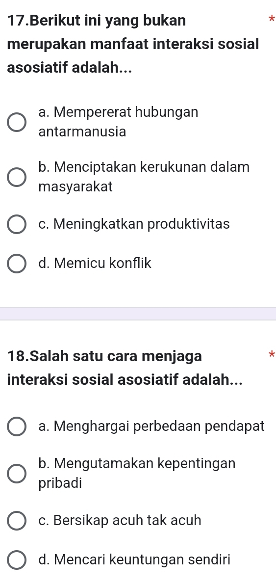 Berikut ini yang bukan
*
merupakan manfaat interaksi sosial
asosiatif adalah...
a. Mempererat hubungan
antarmanusia
b. Menciptakan kerukunan dalam
masyarakat
c. Meningkatkan produktivitas
d. Memicu konflik
18.Salah satu cara menjaga
*
interaksi sosial asosiatif adalah...
a. Menghargai perbedaan pendapat
b. Mengutamakan kepentingan
pribadi
c. Bersikap acuh tak acuh
d. Mencari keuntungan sendiri