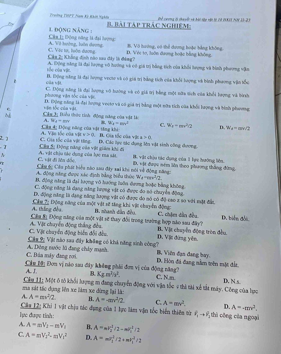 Trường THPT Nam Kỳ Khởi Nghĩa Để cượng tý thuyết xà bài tập vật lý 19 HKU NH.31-23.
    
B. BàI TÁP TRÁC NGHIỆM:
I. ĐQNG NĂNG :
Câu 1: Động năng là đại lượng:
A. Vô hướng, luôn dương. B. Vô hướng, có thể dương hoặc bằng không.
C. Véc tơ, luôn dương. D. Véc tơ, luôn dương hoặc bằng không.
Câu 2: Khẳng định nào sau đây là đúng?
A. Động năng là đại lượng vô hướng và có giá trị bằng tích của khối lượng và bình phương vận
tốc của vật.
B. Động năng là đại lượng vectơ và có giá trị bằng tích của khối lượng và bình phương vận tốc
b của vật.
C. Động năng là đại lượng vô hướng và có giá trị bằng một nữa tích của khối lượng và bình
phương vận tốc của vật.
D. Động năng là đại lượng vectơ và có giá trị bằng một nữa tích của khối lượng và bình phương
vận tốc của vật.
bà  Câu 3: Biểu thức tính động năng của vật là:
A. W_d=mv B. W_d=mv^2 C. W_d=mv^2/2 D. W_d=mv/2
Câu 4: Động năng của vật tăng khi:
A. Vận tốc của vật v>0. B. Gia tốc của vật a>0.
2. 1 C. Gia tốc của vật tăng. D. Các lực tác dụng lên vật sinh công dương.
. 7  Câu 5: Động năng của vật giảm khi đi
A. vật chịu tác dụng của lực ma sát. B. vật chịu tác dụng của 1 lực hướng lên.
C. vật đi lên dốc.
ν D. vật được ném lên theo phương thẳng đứng.
Câu 6: Câu phát biểu nào sau đây sai khi nói về động năng:
A. động năng được xác định bằng biểu thức W_d=mv^2/2.
B. động năng là đại lượng vô hướng luôn dương hoặc bằng không.
C. động năng là dạng năng lượng vật có được do nó chuyển động.
D. động năng là dạng năng lượng vật có được do nó có độ cao z so với mặt đất.
Câu 7: Động năng của một vật sẽ tăng khi vật chuyển động:
A. thẳng đều. B. nhanh dần đều. C. chậm dần đều. D. biến đổi.
Câu 8: Động năng của một vật sẽ thay đổi trong trường hợp nào sau đây?
A. Vật chuyển động thẳng đều. B. Vật chuyển động tròn đều.
C. Vật chuyển động biến đổi đều. D. Vật đứng yên.
Câu 9: Vật nào sau đây không có khả năng sinh công?
A. Dòng nước lũ đang chảy mạnh. B Viên đạn đang bay.
C. Búa máy đang rơi. D. Hòn đá đang nằm trên mặt đất.
Câu 10: Đơn vị nào sau đây không phải đơn vị của động năng?
A. J. B. Kg.m^2/s^2. C. N.m. D. N.s.
Câu 11: Một ô tô khối lượng m đang chuyển động với vận tốc v thì tài xế tắt máy. Công của lực
ma sát tác dụng lên xe làm xe dừng lại là:
A. A=mv^2/2. B. A=-mv^2/2. C. A=mv^2.
D. A=-mv^2.
Câu 12: Khi 1 vật chịu tác dụng của 1 lực làm vận tốc biến thiên từ vector V_1to vector V_2
lực được tính: thì công của ngoại
A. A=mV_2-mV_1 B. A=mV_2^2/2-mV_1^2/2
C. A=mV_2^2-mV_1^2 D. A=mV_2^2/2+mV_1^2/2