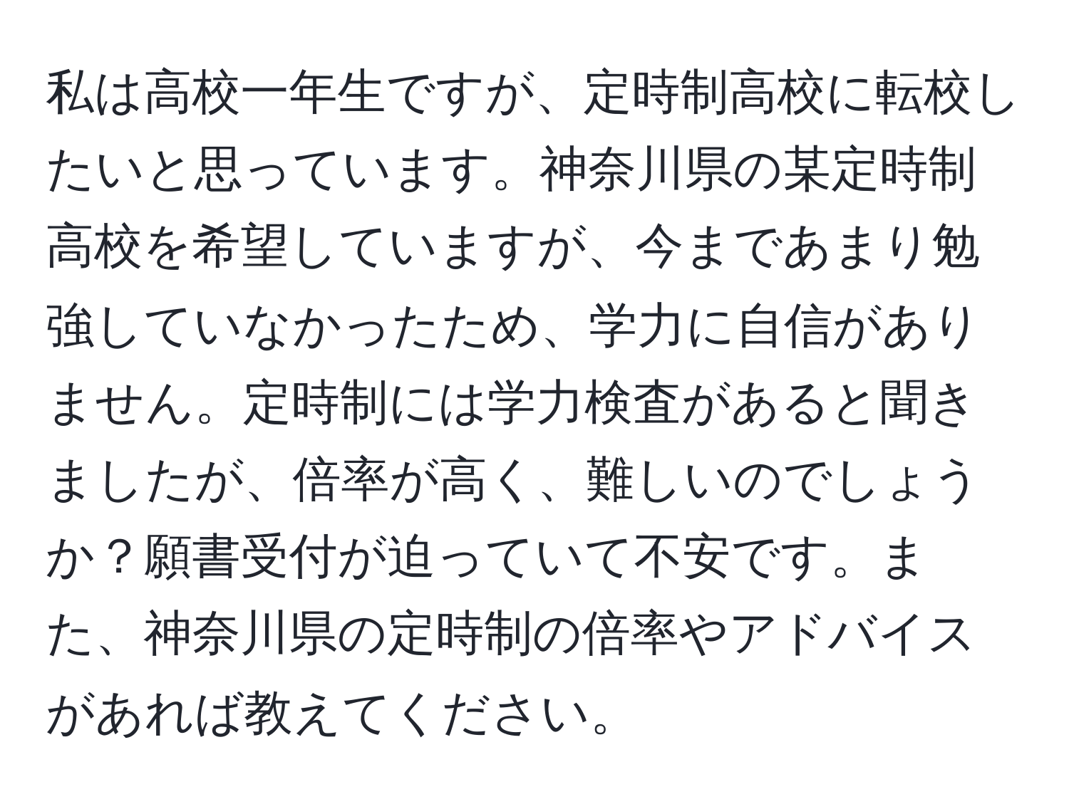 私は高校一年生ですが、定時制高校に転校したいと思っています。神奈川県の某定時制高校を希望していますが、今まであまり勉強していなかったため、学力に自信がありません。定時制には学力検査があると聞きましたが、倍率が高く、難しいのでしょうか？願書受付が迫っていて不安です。また、神奈川県の定時制の倍率やアドバイスがあれば教えてください。