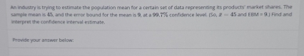 An industry is trying to estimate the population mean for a certain set of data representing its products' market shares. The 
sample mean is 45, and the error bound for the mean is 9, at a 99, 7% confidence level. 150, x=45 and EBM=9.1 Find and 
interpret the confidence interval estimate. 
Provide your answer below: