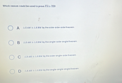 Which reason could be used to prove overline XA≌ overline XB.
A △XAM ≌ △X BM by the side-side-side theorem.
B △X AM ≌ △X BM by the angle-side-angle theorem.
C △ XAM 。 △ XBM by the side-angle-side theorem
D △XAM ≌ △XBM by the angle-angle-angle theorem