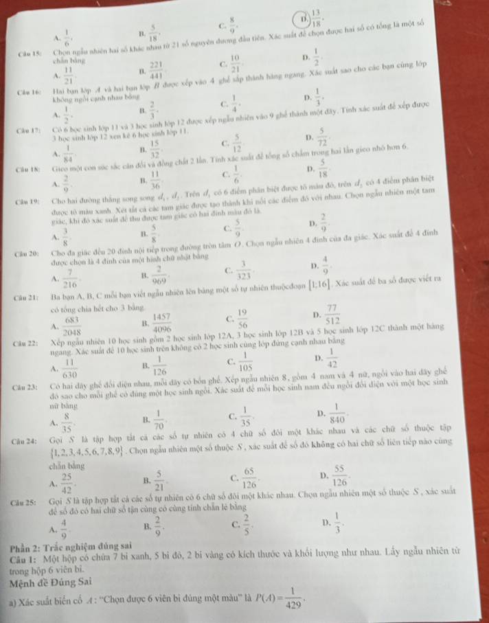 A.  1/6 . B.  5/18 . C.  8/9 . B.  13/18 .
Cân 15: Chọn ngầu nhiên hai số khác nhau từ 21 số nguyên đương đầu tiên. Xác suất để chọn được hai số có tổng là một số
chān báng
A.  11/21  n.  221/441  C.  10/21  D.  1/2 .
Câu 16: H n lớp A và hai bạn lớp # được xếp vào 4 ghể sắp thành hàng ngang. Xác suất sao cho các bạn cùng lớp
không ngôi cạnh nhau bằng
A.  1/2 . B.  2/3 . C.  1/4 . D.  1/3 .
Câu 17: C Cọc sinh lớp 11 và 3 học sinh lớp 12 được xếp ngẫu nhiên vào 9 ghể thành một đãy. Tính xác suất để xếp được
3 bọc sinh lớp 12 xen kê 6 học sinh lớp 11.
A.  1/84  n.  15/32 . C.  5/12  D.  5/72 .
Câu 1N: G ột con súc sắc cân đổi và đồng chất 2 lần. Tính xác suất để tổng số chẩm trong hai lần gico nhỏ hơn 6.
A.  2/9 . B.  11/36  C.  1/6 . D.  5/18 .
Câu 19: Cho hai đường thăng song song d_1,d_1. Trên d_1 có 6 điểm phân biệt được tô màu đô, trên d_2 có 4 điểm phân biệt
được tô màu xanh. Xét tất cá các tam giác được tạo thành khi nổi các điểm đô với nhau. Chọn ngẫu nhiên một tam
giác, khi đô xác suất để thu được tam giác có hai đinh màu đô là
A.  3/8 . B.  5/8  C.  5/9 . D.  2/9 .
Câu 20: Cho đa giác đều 20 đinh nội tiếp trong đường tròn tâm O. Chọn ngẫu nhiên 4 đinh của đa giác. Xác suất để 4 đinh
được chọn là 4 đinh của một hình chữ nhật bằng
A.  7/216  B.  2/969 . C.  3/323  D.  4/9 .
Câu 21: Ba bạn A, B, C mỗi bạn viết ngẫu nhiên lên bảng một số tự nhiên thuộcđoạn [1;16]. Xác suất để ba số được viết ra
có tổng chia hết cho 3 bằng
A.  683/2048  B.  1457/4096  C.  19/56  D.  77/512 
Câu 22: Xếp ngẫu nhiên 10 học sinh gồm 2 học sinh lớp 12A, 3 học sinh lớp 12B và 5 học sinh lớp 12C thành một hàng
ngang. Xác suất để 10 học sinh trên không có 2 học sinh cùng lớp đứng cạnh nhau bằng
A.  11/630  B.  1/126  C.  1/105  D.  1/42 
Câu 23: Có hai dây ghế đổi điện nhau, mỗi đãy có bốn ghế. Xếp ngẫu nhiên 8, gồm 4 nam và 4 nữ, ngỗi vào hai dãy ghế
đó sao cho mỗi ghế có đùng một học sinh ngỗi. Xác suất để mỗi học sinh nam đều ngỗi đổi điện với một học sinh
nữ bàng
A.  8/35 . B.  1/70 . C.  1/35  D.  1/840 .
Câu 24: Gọi S là tập hợp tắt cá các số tự nhiên có 4 chữ số đôi một khác nhau và các chữ số thuộc tập
 1,2,3,4,5,6,7,8,9. Chọn ngẫu nhiên một số thuộc S , xác suất để số đó không có hai chữ số liên tiếp nào cũng
chǎn bàng
A.  25/42 . B.  5/21 . C.  65/126 . D.  55/126 .
Câu 25: Gọi S là tập hợp tắt cả các số tự nhiên có 6 chữ số đôi một khác nhau. Chọn ngẫu nhiên một số thuộc S , xác suất
để số đó có hai chữ số tận cùng có cùng tính chẵn lê bằng
A.  4/9 . B.  2/9 . C.  2/5 . D.  1/3 .
Phần 2: Trắc nghiệm đủng sai
Câu 1: Một hộp có chứa 7 bỉ xanh, 5 bi đỏ, 2 bi vàng có kích thước và khổi lượng như nhau. Lấy ngẫu nhiên từ
trong hộp 6 viên bì.
Mệnh đề Đúng Sai
a) Xác suất biển cổ A : ''Chọn được 6 viên bì đúng một màu'' là P(A)= 1/429 .