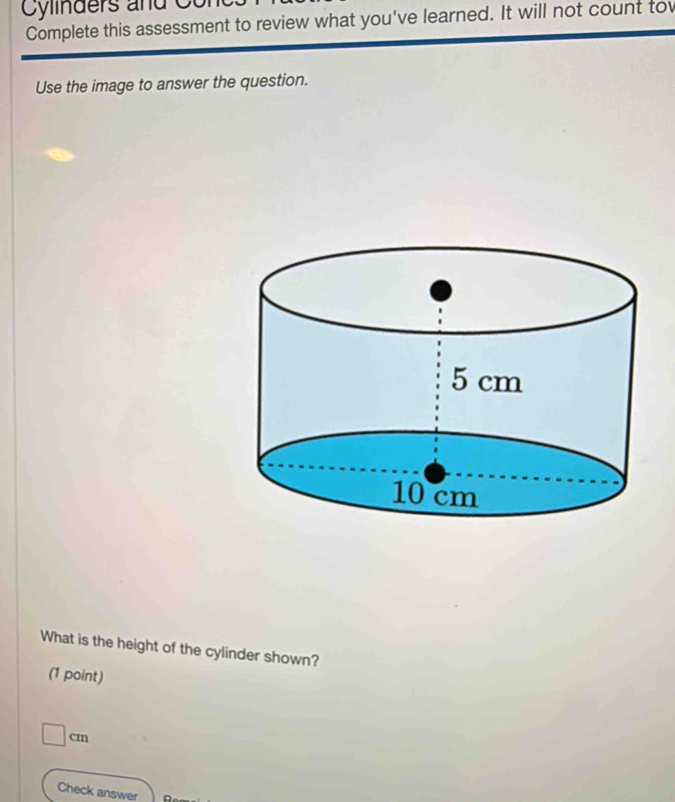 Cylinders and Cur 
Complete this assessment to review what you've learned. It will not count tow 
Use the image to answer the question. 
What is the height of the cylinder shown? 
(1 point)
□ cm
Check answer