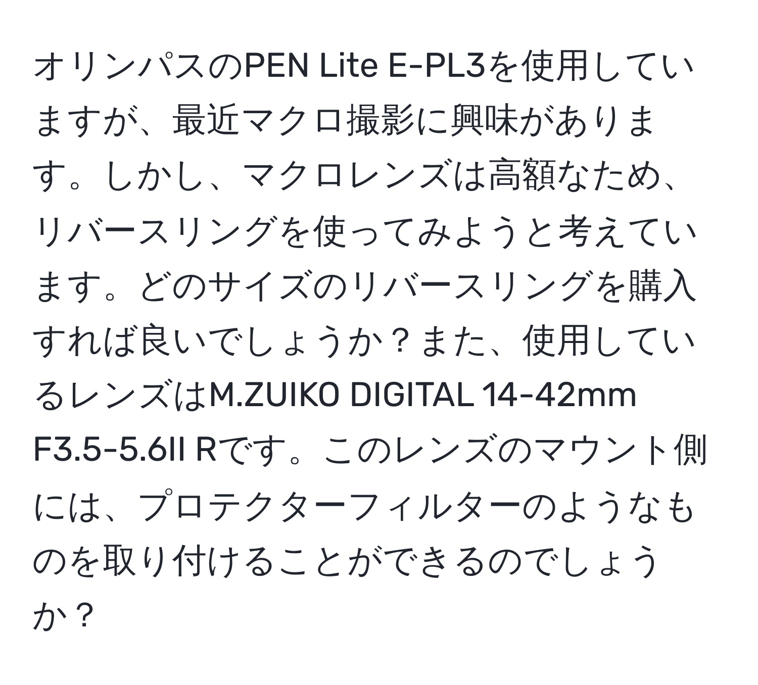 オリンパスのPEN Lite E-PL3を使用していますが、最近マクロ撮影に興味があります。しかし、マクロレンズは高額なため、リバースリングを使ってみようと考えています。どのサイズのリバースリングを購入すれば良いでしょうか？また、使用しているレンズはM.ZUIKO DIGITAL 14-42mm F3.5-5.6II Rです。このレンズのマウント側には、プロテクターフィルターのようなものを取り付けることができるのでしょうか？