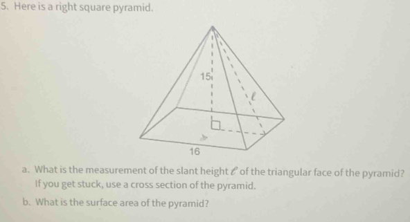 Here is a right square pyramid. 
a. What is the measurement of the slant height ₹ of the triangular face of the pyramid? 
If you get stuck, use a cross section of the pyramid. 
b. What is the surface area of the pyramid?