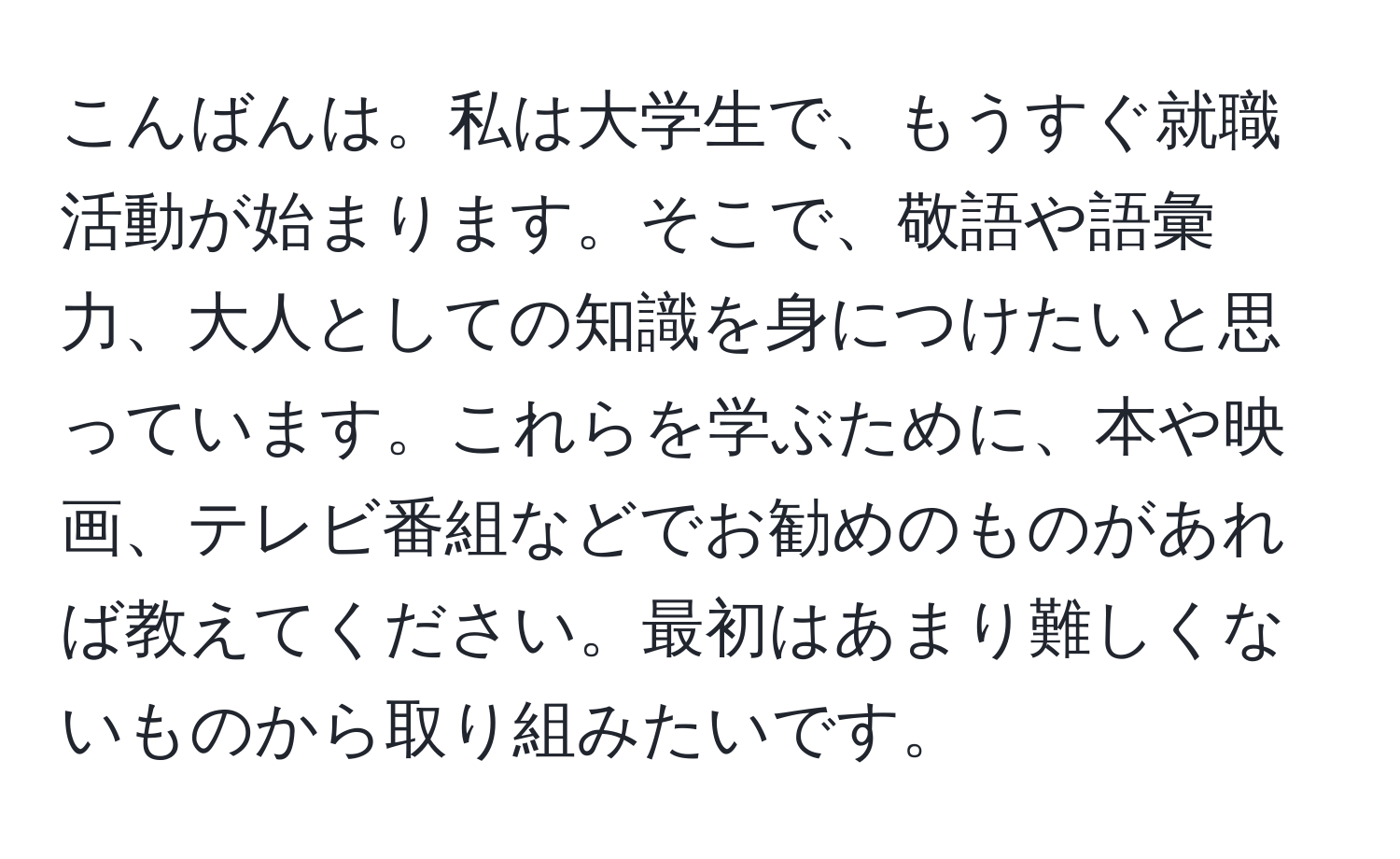 こんばんは。私は大学生で、もうすぐ就職活動が始まります。そこで、敬語や語彙力、大人としての知識を身につけたいと思っています。これらを学ぶために、本や映画、テレビ番組などでお勧めのものがあれば教えてください。最初はあまり難しくないものから取り組みたいです。