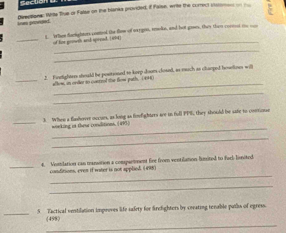 Directions: Write Trus or False on the blanks provided, if False, write the correct statement on the 
lines provided. 
t. When firelighters control the flow of oxygen, smoke, and hot gases, they then control the cam 
_of fire growth and spread. (494) 
_ 
2. Firefighters should be positioned to keep doors closed, as much as charged hoselines will 
_ 
_allow, in order to control the flow path. (494) 
_ 
_ 
3 When a flashover occurs, as long as firefighters are in full PPE, they should be safe to continue 
_ 
working in these conditions. (495) 
_ 
_ 
4. Ventilation can transition a compartment fire from ventilation-limited to fuel-limited 
_ 
conditions, even if water is not applied. (498) 
_ 
_5. Tactical ventilation improves life safety for firefighters by creating tenable paths of egress. 
(498) 
_