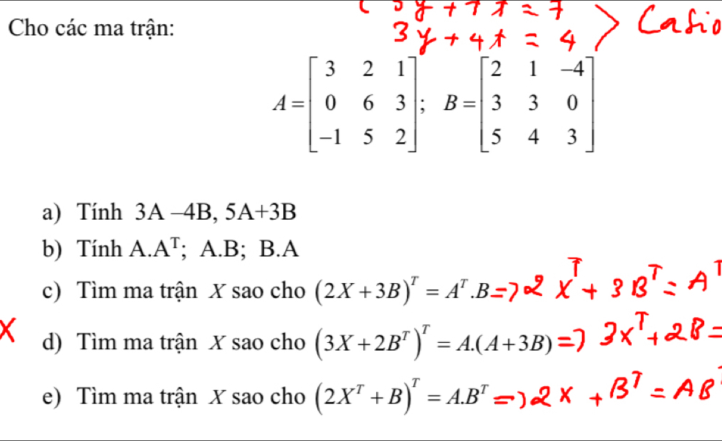 Cho các ma trận:
A=beginbmatrix 3&2&1 0&6&3 -1&5&2endbmatrix; B=beginbmatrix 2&1&-4 3&3&0 5&4&3endbmatrix
a) Tính 3A-4B, 5A+3B
b) Tính A. A^T; A. B; B. A
c) Tìm ma trận X sao cho (2X+3B)^T=A^T.B
d) Tìm ma trận X sao cho (3X+2B^T)^T=A.(A+3B)=
e) Tìm ma trận X sao cho (2X^T+B)^T=A.B^T