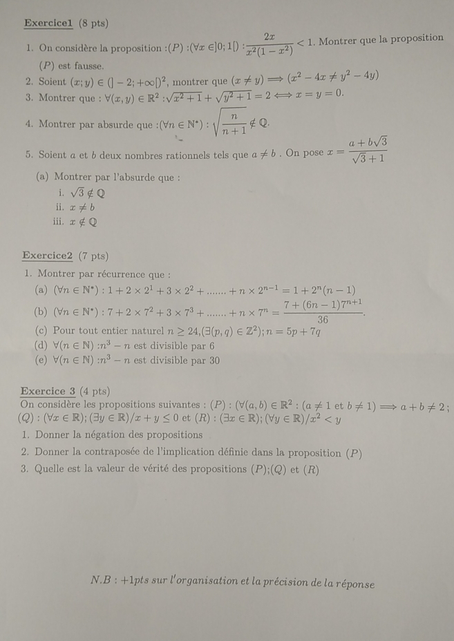 On considère la proposition : (P):(forall x∈ ]0;1[): 2x/x^2(1-x^2) <1</tex> . Montrer que la proposition
(P) est fausse.
2. Soient (x;y)∈ (]-2;+∈fty [)^2 , montrer que (x!= y)= (x^2-4x!= y^2-4y)
3. Montrer que : forall (x,y)∈ R^2:sqrt(x^2+1)+sqrt(y^2+1)=2 x=y=0.
4. Montrer par absurde que : (forall n∈ N^*):sqrt(frac n)n+1∉ Q
5. Soient a et b deux nombres rationnels tels que a!= b. On pose x= (a+bsqrt(3))/sqrt(3)+1 
(a) Montrer par l'absurde que :
i. sqrt(3)∉ Q
ii. x!= b
iii. x∉ Q
Exercice2 (7 pts)
1. Montrer par récurrence que :
(a) (forall n∈ N^*):1+2* 2^1+3* 2^2+.......+n* 2^(n-1)=1+2^n(n-1)
(b) (forall n∈ N^*):7+2* 7^2+3* 7^3+.......+n* 7^n= (7+(6n-1)7^(n+1))/36 
(c) Pour tout entier naturel n≥ 24,(exists (p,q)∈ Z^2);n=5p+7q
(d) forall (n∈ N):n^3-n est divisible par 6
(e) forall (n∈ N):n^3-n est divisible par 30
Exercice 3 (4 pts)
On considère les propositions suivantes : (P):(forall (a,b)∈ R^2:(a!= 1 et b!= 1)Rightarrow a+b!= 2
(Q):(forall x∈ R);(exists y∈ R)/x+y≤ 0 et (R):(exists x∈ R);(forall y∈ R)/x^2
1. Donner la négation des propositions
2. Donner la contraposée de l'implication définie dans la proposition (P)
3. Quelle est la valeur de vérité des propositions (P);(Q) et (R)
N.B : +1pts sur l'organisation et la précision de la réponse