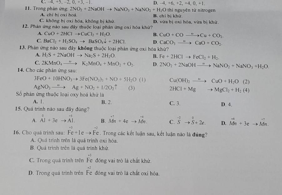 C. −4, +5, −2, 0, +3, −1. D. -4, +6, +2 +4,0,+1
11. Trong phản ứng: 2NO_2+2NaOHto NaNO_3+NaNO_2+H_2O thì nguyên tử nitrogen
A. chỉ bị oxỉ hoá. B. chỉ bị khử.
C. không bị oxi hóa, không bị khử. D. vừa bị oxi hóa, vừa bị khử.
12. Phản ứng nào sau đây thuộc loại phản ứng oxi hóa khử?
A. CuO+2HClto CuCl_2+H_2O. B. CuO+COto Cu+CO_2.
C. BaCl_2+H_2SO_4to BaSO_4downarrow +2HCl. D. CaCO_3to CaO+CO_2.
13. Phản ứng nào sau đây không thuộc loại phản ứng oxi hóa khử?
A. H_2S+2NaOHto Na_2S+2H_2O. B. Fe+2HClto FeCl_2+H_2.
C. 2KMnO_4to K_2MnO_4+MnO_2+O_2. D. 2NO_2+2NaOHto NaNO_2+NaNO_3+H_2O.
14. Cho các phản ứng sau:
3FeO+10HNO_3to 3Fe(NO_3)_3+NO+5H_2O(l) Cu(OH)_2to CuO+H_2O(2)
AgNO_3to Ag+NO_2+I/2O_2uparrow (3) 2HCl+Mgto MgCl_2+H_2(4)
ố phản ứng thuộc loại oxy hoá khử là
A. 1. B. 2. C. 3. D. 4.
15. Quá trình nào sau đây đúng?
A. beginarrayr 0 Al+3eto Al.endarray B. vector Mn+4eto vector Mn. C. ^-2Sto S+2e. D. vector Mn+3eto vector Mn.
+2
16. Cho quá trình sau: Fe+1e Fe . Trong các kết luận sau, kết luận nào là đúng?
A. Quá trình trên là quá trình oxi hóa.
B. Quá trình trên là quá trình khử.
+3
C. Trong quá trình trên Fe đóng vai trò là chất khử.
+2
D. Trong quá trình trên Fe đóng vai trò là chất oxi hóa.