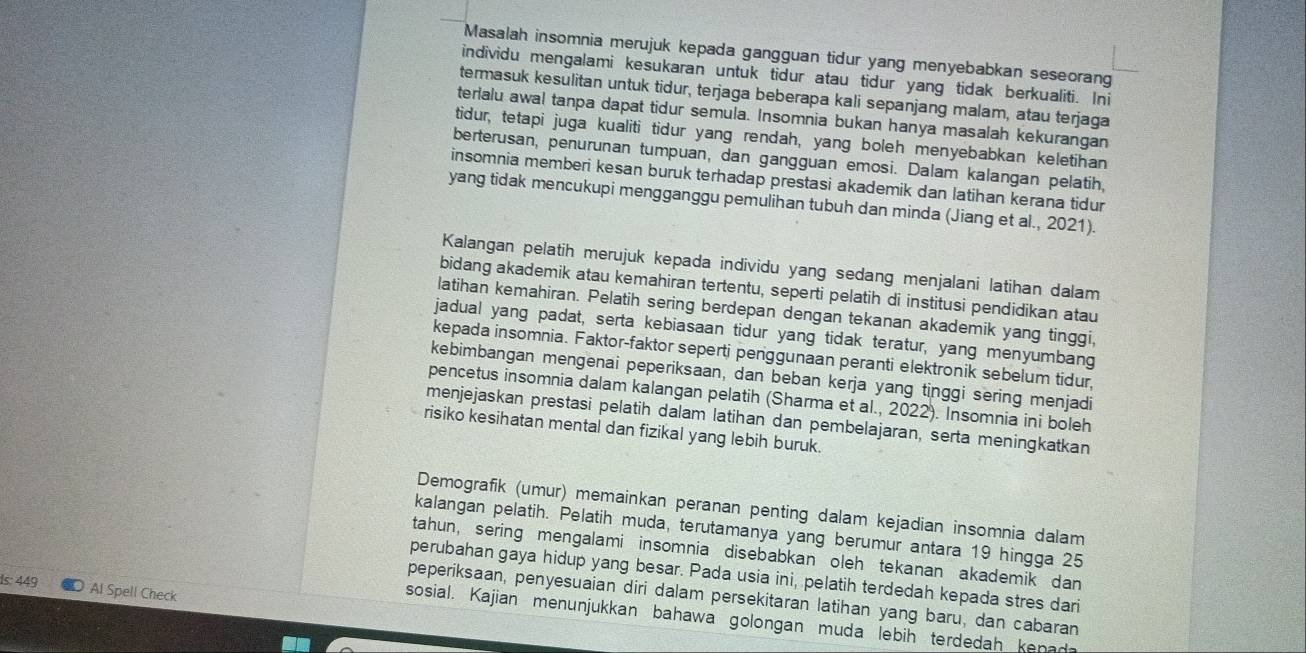 Masalah insomnia merujuk kepada gangguan tidur yang menyebabkan seseorang
individu mengalami kesukaran untuk tidur atau tidur yang tidak berkualiti. Ini
termasuk kesulitan untuk tidur, terjaga beberapa kali sepanjang malam, atau terjaga
terlalu awal tanpa dapat tidur semula. Insomnia bukan hanya masalah kekurangan
tidur, tetapi juga kualiti tidur yang rendah, yang boleh menyebabkan keletihan
berterusan, penurunan tumpuan, dan gangguan emosi. Dalam kalangan pelatih.
insomnia memberi kesan buruk terhadap prestasi akademik dan latihan kerana tidur
yang tidak mencukupi mengganggu pemulihan tubuh dan minda (Jiang et al., 2021).
Kalangan pelatih merujuk kepada individu yang sedang menjalani latihan dalam
bidang akademik atau kemahiran tertentu, seperti pelatih di institusi pendidikan atau
latihan kemahiran. Pelatih sering berdepan dengan tekanan akademik yang tinggi,
jadual yang padat, serta kebiasaan tidur yang tidak teratur, yang menyumbang
kepada insomnia. Faktor-faktor seperti periggunaan peranti elektronik sebelum tidur,
kebimbangan mengenai peperiksaan, dan beban kerja yang tinggi sering menjadi
pencetus insomnia dalam kalangan pelatih (Sharma et al., 2022). Insomnia ini boleh
menjejaskan prestasi pelatih dalam latihan dan pembelajaran, serta meningkatkan
risiko kesihatan mental dan fizikal yang lebih buruk.
Demografik (umur) memainkan peranan penting dalam kejadian insomnia dalam
kalangan pelatih. Pelatih muda, terutamanya yang berumur antara 19 hingga 25
tahun, sering mengalami insomnia disebabkan oleh tekanan akademik dan
perubahan gaya hidup yang besar. Pada usia ini, pelatih terdedah kepada stres dari
Is: 449 Al Spell Check
peperiksaan, penyesuaian diri dalam persekitaran latihan yang baru, dan cabaran
sosial. Kajian menunjukkan bahawa golongan muda lebih terdedah kenada